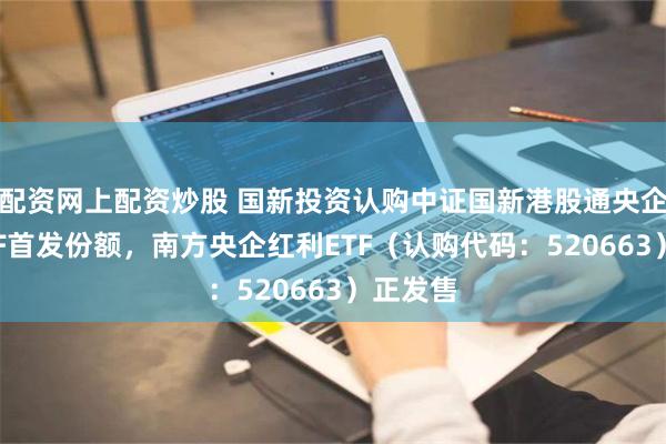 配资网上配资炒股 国新投资认购中证国新港股通央企红利ETF首发份额，南方央企红利ETF（认购代码：520663）正发售