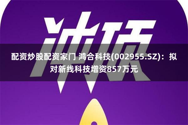 配资炒股配资家门 鸿合科技(002955.SZ)：拟对新线科技增资857万元