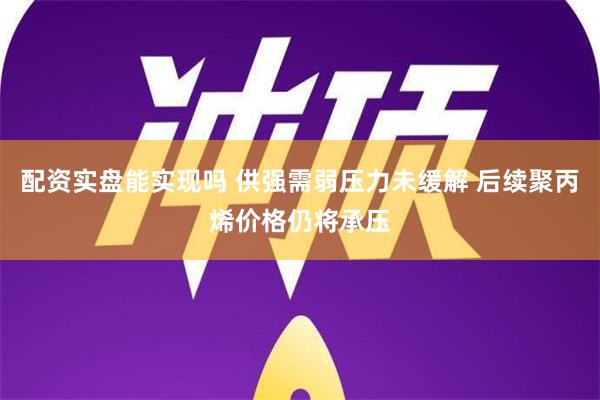 配资实盘能实现吗 供强需弱压力未缓解 后续聚丙烯价格仍将承压