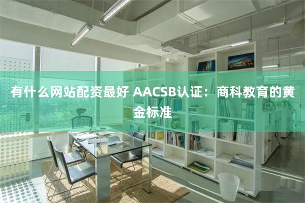 有什么网站配资最好 AACSB认证：商科教育的黄金标准