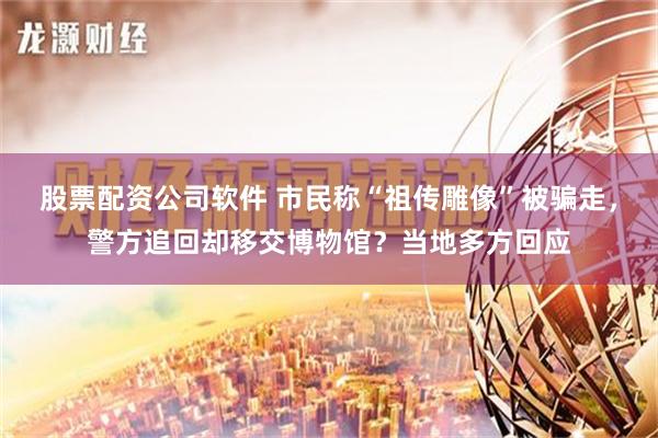 股票配资公司软件 市民称“祖传雕像”被骗走，警方追回却移交博物馆？当地多方回应