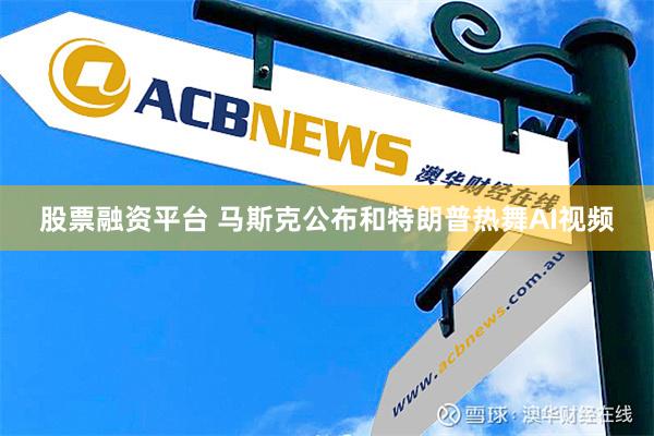 股票融资平台 马斯克公布和特朗普热舞AI视频