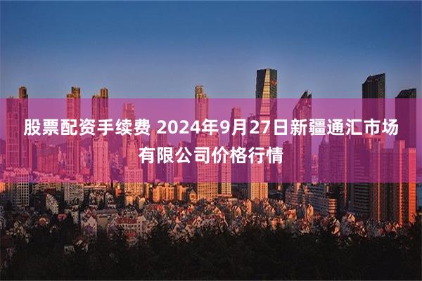 股票配资手续费 2024年9月27日新疆通汇市场有限公司价格行情