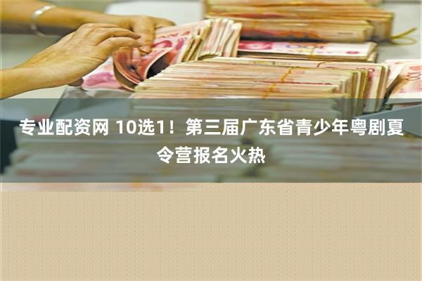 专业配资网 10选1！第三届广东省青少年粤剧夏令营报名火热