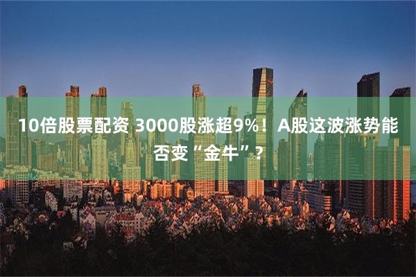 10倍股票配资 3000股涨超9%！A股这波涨势能否变“金牛”？