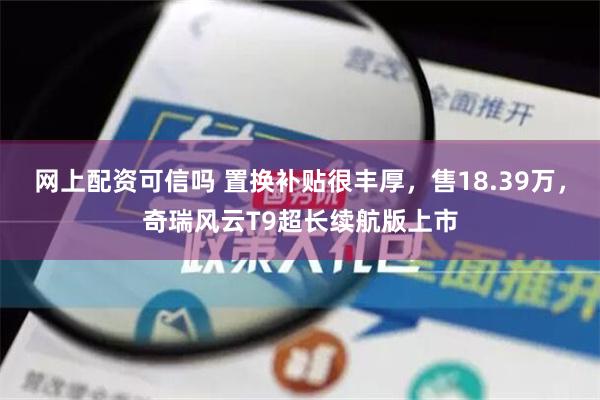 网上配资可信吗 置换补贴很丰厚，售18.39万，奇瑞风云T9超长续航版上市