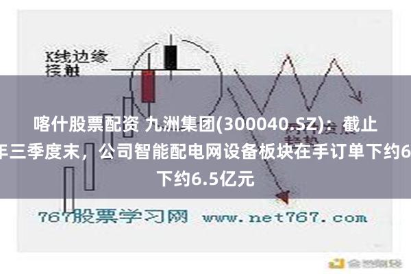 喀什股票配资 九洲集团(300040.SZ)：截止2024年三季度末，公司智能配电网设备板块在手订单下约6.5亿元