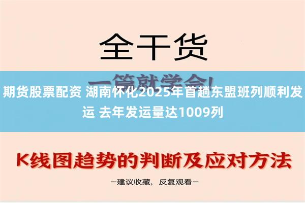 期货股票配资 湖南怀化2025年首趟东盟班列顺利发运 去年发运量达1009列