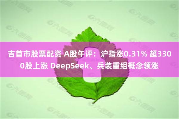 吉首市股票配资 A股午评：沪指涨0.31% 超3300股上涨 DeepSeek、兵装重组概念领涨