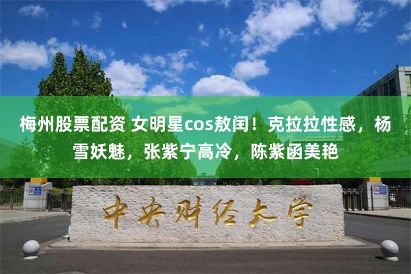 梅州股票配资 女明星cos敖闰！克拉拉性感，杨雪妖魅，张紫宁高冷，陈紫函美艳